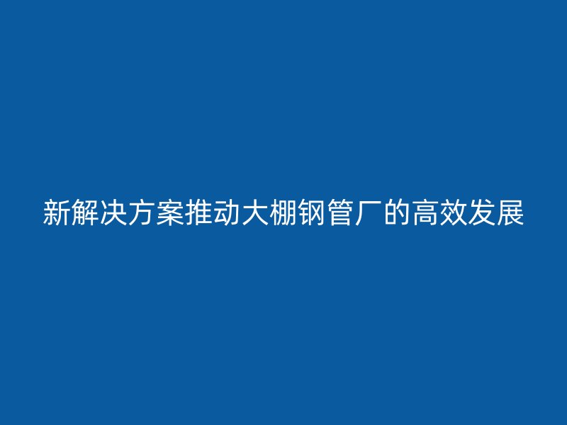 新解決方案推動大棚鋼管廠的高效發(fā)展