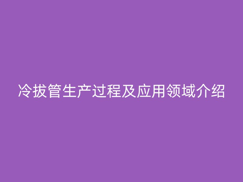 冷拔管生產(chǎn)過(guò)程及應(yīng)用領(lǐng)域介紹