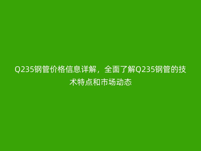 Q235鋼管價格信息詳解，全面了解Q235鋼管的技術特點和市場動態
