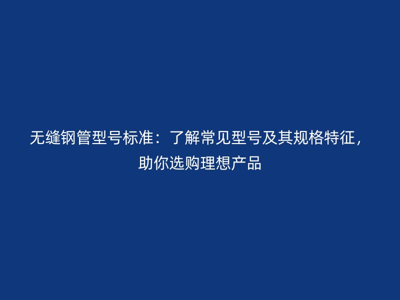 無縫鋼管型號標準：了解常見型號及其規(guī)格特征，助你選購理想產(chǎn)品
