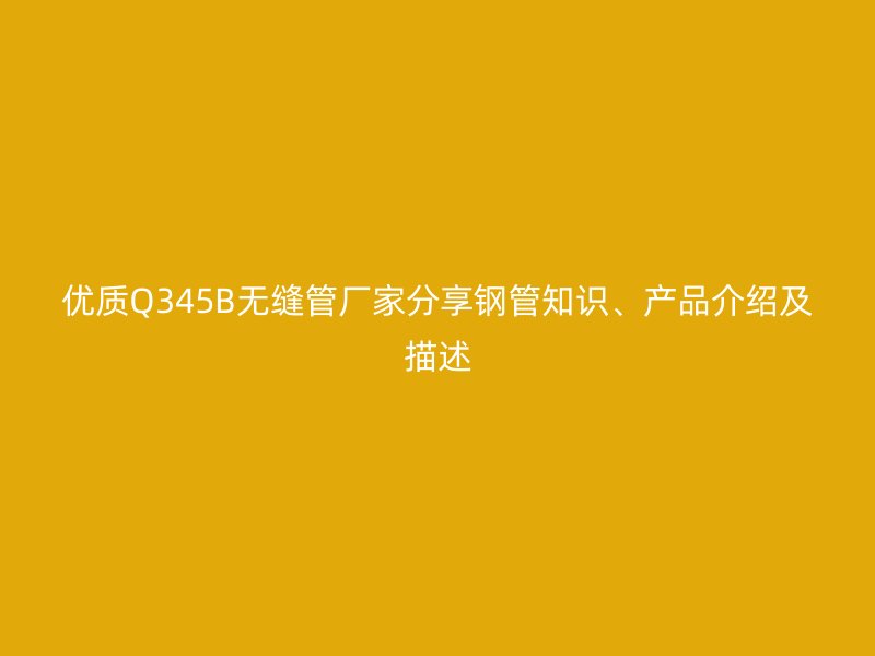 優質Q345B無縫管廠家分享鋼管知識、產品介紹及描述