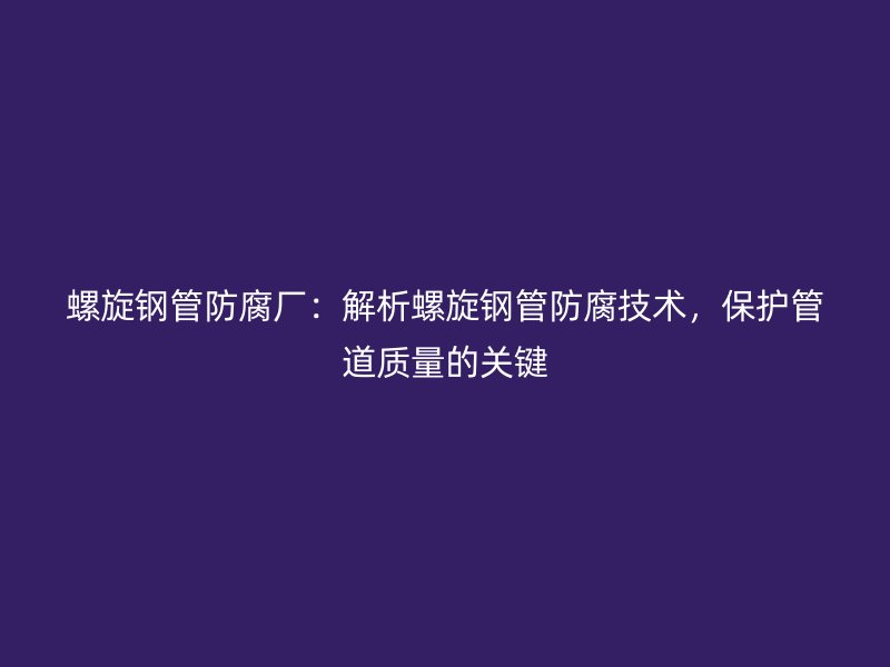 螺旋鋼管防腐廠:解析螺旋鋼管防腐技術,保護管道質量的關鍵