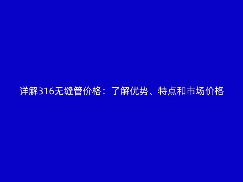 詳解316無縫管價格:了解優勢、特點和市場價格
