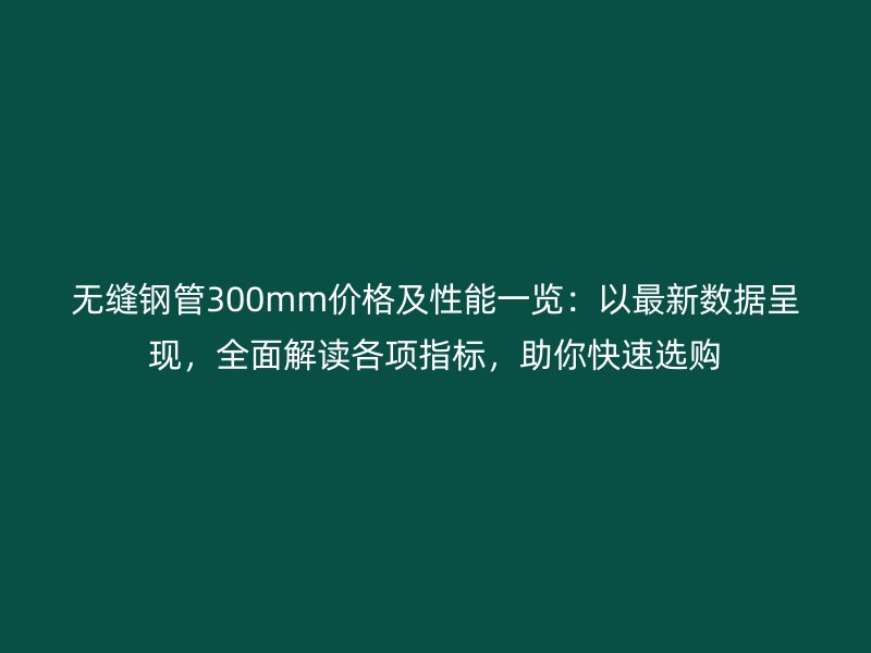 無縫鋼管300mm價格及性能一覽：以最新數據呈現，全面解讀各項指標，助你快速選購