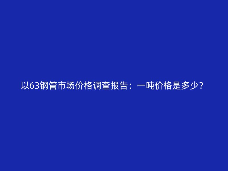 以63鋼管市場價格調查報告：一噸價格是多少？
