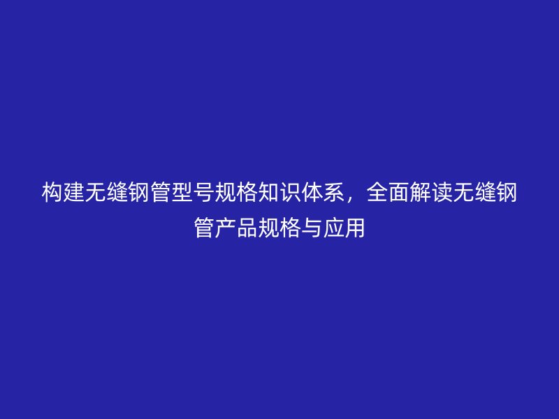 構建無縫鋼管型號規格知識體系，全面解讀無縫鋼管產品規格與應用