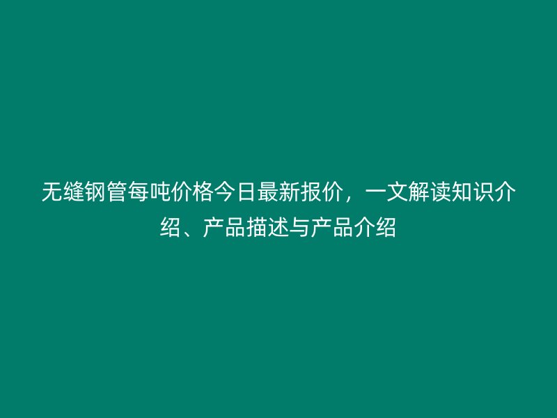 無縫鋼管每噸價格今日最新報價，一文解讀知識介紹、產品描述與產品介紹