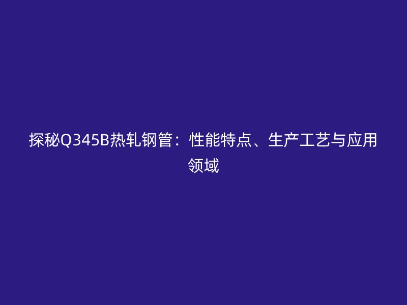 探秘Q345B熱軋鋼管：性能特點、生產(chǎn)工藝與應(yīng)用領(lǐng)域