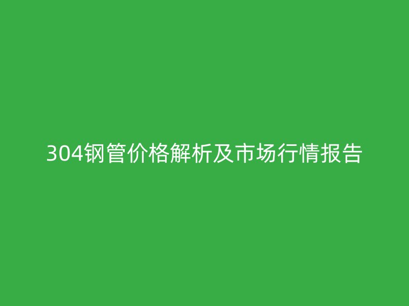 304鋼管價格解析及市場行情報告