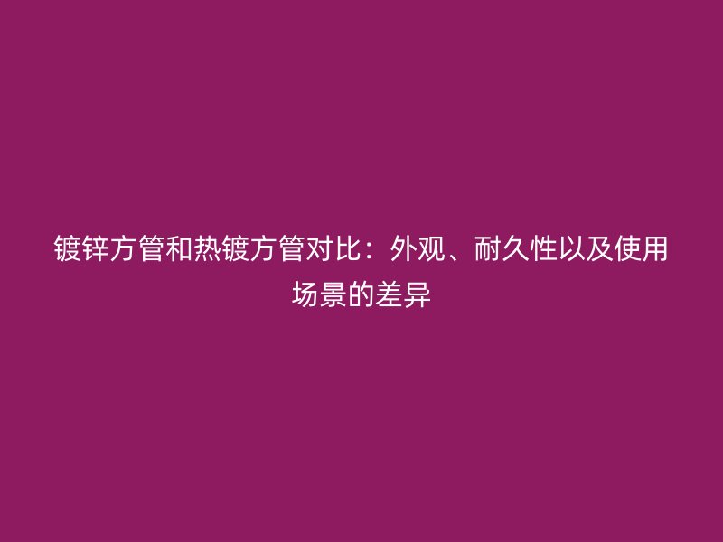 鍍鋅方管和熱鍍方管對比:外觀、耐久性以及使用場景的差異