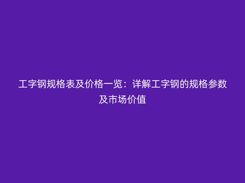 工字鋼規格表及價格一覽:詳解工字鋼的規格參數及市場價值