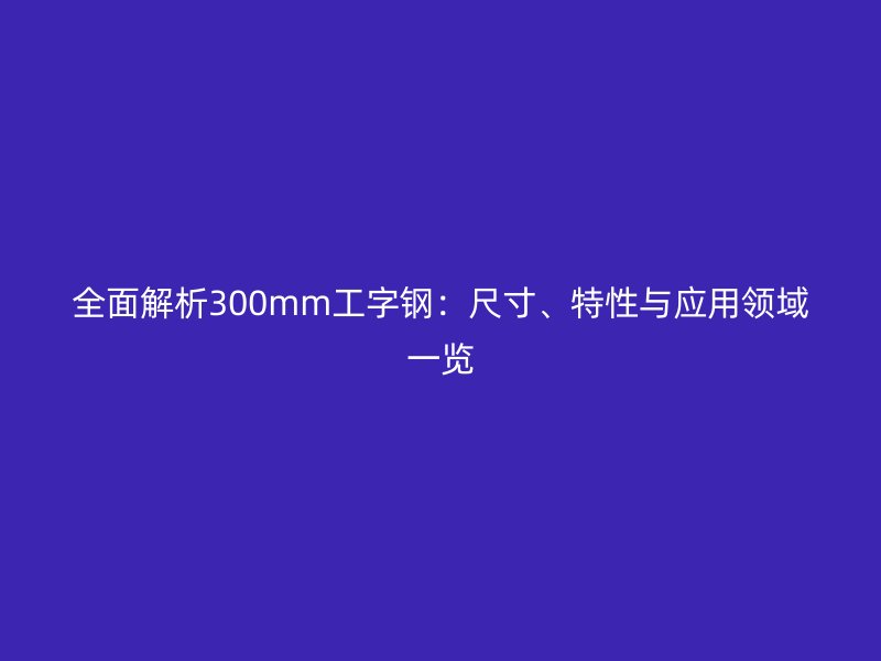 全面解析300mm工字鋼：尺寸、特性與應用領域一覽