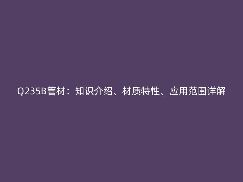 Q235B管材：知識介紹、材質特性、應用范圍詳解