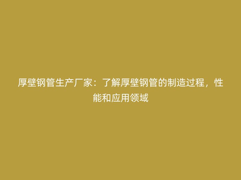 厚壁鋼管生產廠家：了解厚壁鋼管的制造過程，性能和應用領域