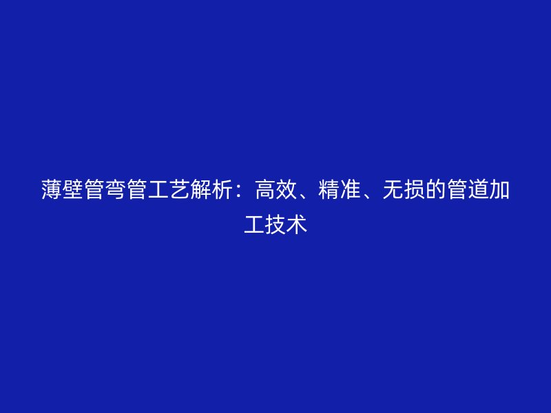 薄壁管彎管工藝解析:高效、精準、無損的管道加工技術