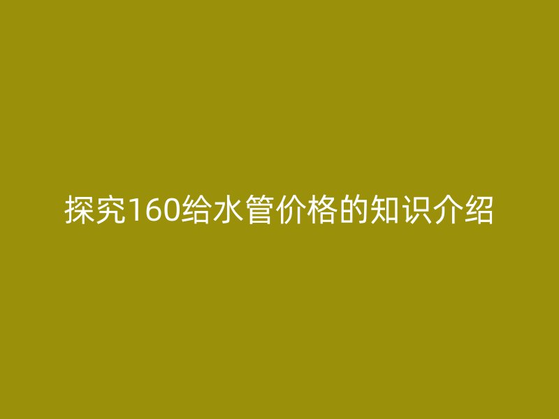 探究160給水管價格的知識介紹